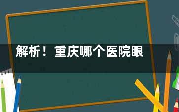 解析！重庆哪个医院眼科比较好？优选重庆近视眼科医院推荐：爱尔|千叶|华厦|佰视佳等机构！